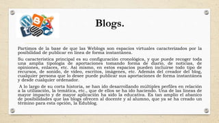 Blogs.
Partimos de la base de que las Weblogs son espacios virtuales caracterizados por la
posibilidad de publicar en línea de forma instantánea.
Su característica principal es su configuración cronológica, y que puede recoger toda
una amplia tipología de aportaciones tomando forma de diario, de noticias, de
opiniones, enlaces, etc. Así mismo, en estos espacios pueden incluirse todo tipo de
recursos, de sonido, de vídeo, escritos, imágenes, etc. Además del creador del blog,
cualquier persona que lo desee puede publicar sus aportaciones de forma instantánea
y desde cualquier ordenador.
A lo largo de su corta historia, se han ido desarrollando múltiples perfiles en relación
a la utilización, la temática, etc., que de ellos se ha ido haciendo. Una de las líneas de
mayor impacto y de mayor aplicación ha sido la educativa. Es tan amplio el abanico
de posibilidades que las blogs ofrecen al docente y al alumno, que ya se ha creado un
término para esta opción, la Edublog.
 
