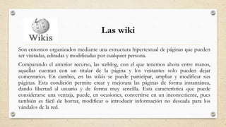 Las wiki
Son entornos organizados mediante una estructura hipertextual de páginas que pueden
ser visitadas, editadas y modificadas por cualquier persona.
Comparando el anterior recurso, las weblog, con el que tenemos ahora entre manos,
aquellas cuentan con un titular de la página y los visitantes solo pueden dejar
comentarios. En cambio, en las wikis se puede participar, ampliar y modificar sus
páginas. Esta condición permite crear y mejorara las páginas de forma instantánea,
dando libertad al usuario y de forma muy sencilla. Esta característica que puede
considerarse una ventaja, puede, en ocasiones, convertirse en un inconveniente, pues
también es fácil de borrar, modificar o introducir información no deseada para los
vándalos de la red.
 