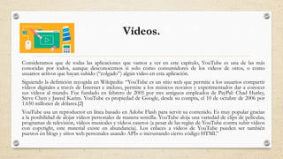 Vídeos.
Consideramos que de todas las aplicaciones que vamos a ver en este capítulo, YouTube es una de las más
conocidas por todos, aunque desconocemos si solo como consumidores de los vídeos de otros, o como
usuarios activos que hayan subido (“colgado”) algún video en esta aplicación.
Siguiendo la definición recogida en Wikipedia: “YouTube es un sitio web que permite a los usuarios compartir
vídeos digitales a través de Internet e incluso, permite a los músicos novatos y experimentados dar a conocer
sus vídeos al mundo. Fue fundado en febrero de 2005 por tres antiguos empleados de PayPal: Chad Hurley,
Steve Chen y Jawed Karim. YouTube es propiedad de Google, desde su compra, el 10 de octubre de 2006 por
1.650 millones de dólares.[2]
YouTube usa un reproductor en línea basado en Adobe Flash para servir su contenido. Es muy popular gracias
a la posibilidad de alojar vídeos personales de manera sencilla. YouTube aloja una variedad de clips de películas,
programas de televisión, vídeos musicales y vídeos caseros (a pesar de las reglas de YouTube contra subir vídeos
con copyright, este material existe en abundancia). Los enlaces a vídeos de YouTube pueden ser también
puestos en blogs y sitios web personales usando APIs o incrustando cierto código HTML”
 