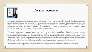 Presentaciones.
Las presentaciones, juntamente con los blogs y los vídeos ha sido una de las herramientas
mejor aceptadas por los usuarios. La posibilidad de colgar sus trabajos, presentaciones, etc., ha
supuesto una alternativa de difusión y la opción de compartir su trabajo, así como de poder
hacer uso de lo que los otros usuarios han compartido.
En este apartado recogeremos los tres tipos más conocidos, Slideshare que recoge
básicamente presentaciones de diapositivas; Scribd que permite subir documentos en diversos
formatos y GoogleDocs permite trabajar documentos de diferentes aplicaciones de ofimática
de forma on-line sin necesidad de instalar ningún programa en nuestro ordenador.
A continuación ampliamos un poco más la información de cada una de estas opciones.
 