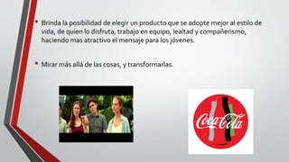 • Brinda la posibilidad de elegir un producto que se adopte mejor al estilo de
vida, de quien lo disfruta, trabajo en equipo, lealtad y compañerismo,
haciendo mas atractivo el mensaje para los jóvenes.
• Mirar más allá de las cosas, y transformarlas.
 