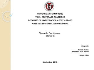 UNIVERSIDAD FERMIN TORO
VICE – RECTORADO ACADÉMICO
DECANATO DE INVESTIGACION Y POST – GRADO
MAESTRÍA EN GERENCIA EMPRESARIAL
Toma de Decisiones
(Tarea 9)
Integrante
Mariela Torres
Profesor: Juan Molina
Grupo: 16-B
Noviembre 2016
 