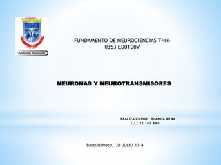 NEURONAS Y NEUROTRANSMISORES
REALIZADO POR: BLANCA MENA
C.I.: 12.745.890
Barquisimeto, 28 JULIO 2014
FUNDAMENTO DE NEUROCIENCIAS THN-
0353 ED01D0V
 