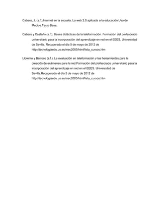 Cabero, J. (s.f.).Internet en la escuela. La web 2.0 aplicada a la educación.Uso de
       Medios.Texto Base.


Cabero y Castaño (s.f.). Bases didácticas de la teleformación. Formación del profesorado
       universitario para la incorporación del aprendizaje en red en el EEES. Universidad
       de Sevilla. Recuperado el día 5 de mayo de 2012 de
       http://tecnologiaedu.us.es/mec2005/html/lista_cursos.htm


Llorente y Barroso (s.f.). La evaluación en teleformación y las herramientas para la
       creación de exámenes para la red.Formación del profesorado universitario para la
       incorporación del aprendizaje en red en el EEES. Universidad de
       Sevilla.Recuperado el día 5 de mayo de 2012 de
       http://tecnologiaedu.us.es/mec2005/html/lista_cursos.htm
 