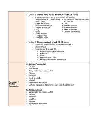 o   Unidad 3: Internet como fuente de comunicación (26 horas)
                    o La comunicarnos de forma sincrónica y asincrónica
                       Herramientas de comunicación  Herramientas de Comunicación
                         asincrónicas                    sincrónicas
                       Coreo electrónico.              Chat
                       Listas de distribución          Videoconferencia
                       Grupos de noticias              Audioconferencia
                       Blog                            Video streaming
                       Wikis                           Debates telemáticos
                       Redes sociales
                       Correo de voz
                       Correo de vídeo

             o   Unidad 4: El movimiento de la web 2.0 (20 horas)
                    o Diferencias fundamentales entre la web 1.0 y 2.0
                    o Educación 2.0
                    o Herramientas de la web 2.0
                             Blogs,Audioblogsy Videoblogs
                             Podcasts
                             Wikis
                             Marcadores sociales
                             Mundos virtuales de aprendizaje

             Modalidad Presencial
             o   Tablero
             o   Marcadores
             o   Computador de mesa o portátil
             o   Cámara
             o   Parlantes
             o   Video proyector
             o   Internet
Recursos y   o   Software de aplicación
Medios
             o   Material impreso de documentos para soporte conceptual
Necesarios

             Modalidad Virtual
             o   Computador de mesa o portátil
             o   Cámara
             o   Parlantes
             o   Micrófono
             o   Internet
             o   Software de aplicación
 