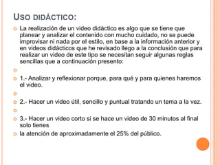 USO DIDÁCTICO:
 La realización de un video didáctico es algo que se tiene que
planear y analizar el contenido con mucho cuidado, no se puede
improvisar ni nada por el estilo, en base a la información anterior y
en videos didácticos que he revisado llego a la conclusión que para
realizar un video de este tipo se necesitan seguir algunas reglas
sencillas que a continuación presento:

 1.- Analizar y reflexionar porque, para qué y para quienes haremos
el video.

 2.- Hacer un video útil, sencillo y puntual tratando un tema a la vez.

 3.- Hacer un video corto si se hace un video de 30 minutos al final
solo tienes
 la atención de aproximadamente el 25% del público.
 