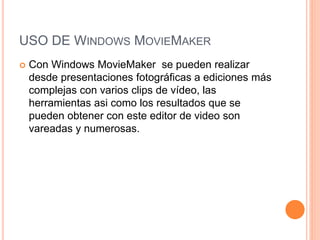 USO DE WINDOWS MOVIEMAKER
 Con Windows MovieMaker se pueden realizar
desde presentaciones fotográficas a ediciones más
complejas con varios clips de vídeo, las
herramientas asi como los resultados que se
pueden obtener con este editor de video son
vareadas y numerosas.
 