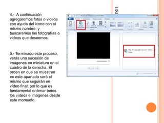 USODEWINDOWSMOVIEMAKER
4.- A continuación
agregaremos fotos o videos
con ayuda del icono con el
mismo nombre, y
buscaremos las fotografías o
videos que deseemos.
5.- Terminado este proceso,
verás una sucesión de
imágenes en miniatura en el
cuadro de la derecha. El
orden en que se muestren
en este apartado será el
mismo que seguirán en
vídeo final, por lo que es
fundamental ordenar todos
los vídeos e imágenes desde
este momento.
 