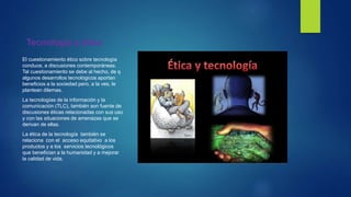 Tecnología y ética
El cuestionamiento ético sobre tecnología
conduce, a discusiones contemporáneas.
Tal cuestionamiento se debe al hecho, de q
algunos desarrollos tecnológicos aportan
beneficios a la sociedad pero, a la ves, le
plantean dilemas.
La tecnologías de la información y la
comunicación (TLC), también son fuente de
discusiones éticas relacionadas con sus uso
y con las situaciones de amenazas que se
derivan de ellas.
La ética de la tecnología también se
relaciona con el acceso equitativo a los
productos y a los servicios tecnológicos
que benefician a la humanidad y a mejorar
la calidad de vida.
 