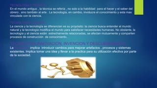 TECNOLOGIA Y TECNICA.
En el mundo antiguo , la técnica se refería , no solo a la habilidad para el hacer y el saber del
obrero , sino también al arte . La tecnología, en cambio, involucra el conocimiento y esta mas
vinculada con la ciencia.
TECNOLOGIA Y CIENCIA .
La ciencia y la tecnología se diferencian es su propósito: la ciencia busca entender el mundo
natural y la tecnología modifica el mundo para satisfacer necesidades humanas. No obstante, la
tecnología y al ciencia están estrechamente relacionadas, se afectan mutuamente y comparten
procesos de construcción de conocimiento.
TECNOLOGIA:INNOVACION, INVENCION Y DESCUBRIMIENTO .
La innovación implica introducir cambios para mejorar artefactos , procesos y sistemas
existentes. Implica tomar una idea y llevar a la practica para su utilización efectiva por parte
de la sociedad.
 