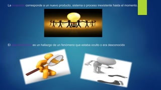 La invención corresponde a un nuevo producto, sistema o proceso inexistente hasta el momento.
El descubrimiento es un hallazgo de un fenómeno que estaba oculto o era desconocido
 