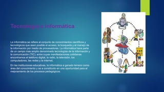 Tecnología e informática
La informática se refiere al conjunto de conocimientos científicos y
tecnológicos que asen posible el acceso, la búsqueda y el manejo de
la información por medio de procesadores. La informática hace parte
de un campo mas amplio denominado tecnologías de la información y
la comunicación (TIC), entre cuyas manifestaciones cotidianas
encontramos el teléfono digital, la radio, la televisión, los
computadores, las redes y la internet.
En las instituciones educativas, la informática a ganado terreno como
área del conocimiento y se a constituido en una oportunidad para el
mejoramiento de los procesos pedagógicos.
 