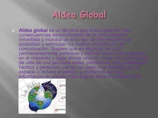    Aldea global es un término que busca describir las
    consecuencias socioculturales de la comunicación
    inmediata y mundial de todo tipo de información que
    posibilitan y estimulan los medios electrónicos de
    comunicación. Sugiere que en especial ver y oír
    permanentemente personas y hechos como si se estuviera
    en el momento y lugar donde ocurren revive las condiciones
    de vida de una pequeña aldea: percibimos como cotidianos
    hechos y personas que tal vez sean muy distantes en el
    espacio o incluso el tiempo, y olvidamos que esa
    información es parcial y fue elegida entre muchísima otra.
 