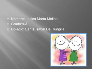    Nombre: Jesica María Molina
   Grado:9-A
   Colegio: Santa Isabel De Hungría
 