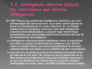 2.2. Inteligencia colectiva (Lévy3). Un ciberespacio que conecta inteligencias.En 1997 Pierre Levy publicaba Inteligencia Colectiva: por una antropología del ciberespacio4, cuya tesis central giraba en torno a la existencia de un saber colectivo. En su trabajo explica que es necesario reconocer que esta inteligencia colectiva está distribuida en cualquier lugar donde haya humanidad y que ésta puede potenciarse a través del uso de los dispositivos tecnológicos. La inteligencia colectiva puede entenderse como la capacidad que tiene un grupo de personas de colaborar para decidir sobre su propio futuro, así como la posibilidad de alcanzar colectivamente sus metas en un contexto de alta complejidad. La obra de Lévy se gestó de manera simultánea a la masificación de Internet en los años ’90, época en que el desarrollo de la Red estaba primordialmente enfocado al ámbito comercial y en que las dinámicas de interacción de usuarios estaban restringidas al correo, chat y los BBS (bulletin board system). 