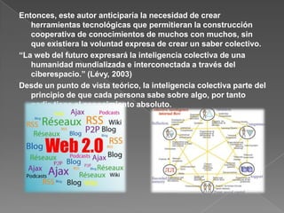 Entonces, este autor anticiparía la necesidad de crear herramientas tecnológicas que permitieran la construcción cooperativa de conocimientos de muchos con muchos, sin que existiera la voluntad expresa de crear un saber colectivo.“La web del futuro expresará la inteligencia colectiva de una humanidad mundializada e interconectada a través del ciberespacio.” (Lévy, 2003)Desde un punto de vista teórico, la inteligencia colectiva parte del principio de que cada persona sabe sobre algo, por tanto nadie tiene el conocimiento absoluto.