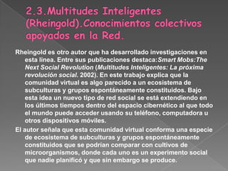 2.3.Multitudes Inteligentes (Rheingold).Conocimientos colectivos apoyados en la Red.Rheingold es otro autor que ha desarrollado investigaciones en esta línea. Entre sus publicaciones destaca:Smart Mobs:The Next Social Revolution (Multitudes Inteligentes: Lapróxima revolución social. 2002). En este trabajo explica que la comunidad virtual es algo parecido a un ecosistema de subculturas y grupos espontáneamente constituidos. Bajo esta idea un nuevo tipo de red social se está extendiendo en los últimos tiempos dentro del espacio cibernético al que todo el mundo puede acceder usando su teléfono, computadora u otros dispositivos móviles.El autor señala que esta comunidad virtual conforma una especie de ecosistema de subculturas y grupos espontáneamente constituidos que se podrían comparar con cultivos de microorganismos, donde cada uno es un experimento social que nadie planificó y que sin embargo se produce.