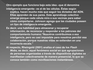 Otro ejemplo que funciona bajo esta idea –que él denominainteligencia emergente– es el de las células. Éstas según explica, hacen mucho más que seguir los dictados del ADN. Ellas aprenden de sus pares. Este aprendizaje colectivo emerge porque cada célula mira a sus vecinas para saber cómo comportarse. Johnson agrega que las ciudades poseen un tipo de inteligencia emergente.Es decir, una habilidad para almacenar y recuperar información, de reconocer y responder a los patrones del comportamiento humano.“Nosotros contribuimos a esa inteligencia, pero es casi imposible para nosotros percibir esa colaboración, porque nuestras vidas se extienden en una incorrecta escala.”Al respecto, Rheingold (2001) analiza el caso de los Flash Mobs, es decir, aquel fenómeno social en que agrupaciones de personas organizadas a través de dispositivos digitales se manifiestan colectivamente de manera presencial, lo que se conoce también como movilizaciones instantáneas.
