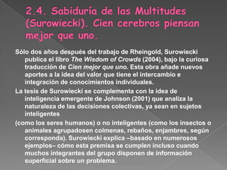 2.4. Sabiduría de las Multitudes (Surowiecki). Cien cerebros piensan mejor que uno.Sólo dos años después del trabajo de Rheingold, Surowiecki publica el libro The Wisdomof Crowds (2004), bajo la curiosa traducción de Cien mejor que uno. Esta obra añade nuevos aportes a la idea del valor que tiene el intercambio e integración de conocimientos individuales.La tesis de Surowiecki se complementa con la idea de inteligencia emergente de Johnson (2001) que analiza la naturaleza de las decisiones colectivas, ya sean en sujetos inteligentes(como los seres humanos) o no inteligentes (como los insectos o animales agrupadosen colmenas, rebaños, enjambres, según corresponda). Surowiecki explica –basado en numerosos ejemplos– cómo esta premisa se cumplen incluso cuando muchos integrantes del grupo disponen de información superficial sobre un problema.