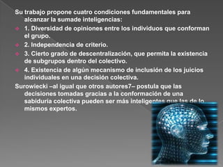Su trabajo propone cuatro condiciones fundamentales para alcanzar la sumade inteligencias:1. Diversidad de opiniones entre los individuos que conforman el grupo.