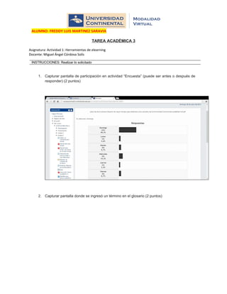 ALUMNO: FREDDY LUIS MARTINEZ SARAVIA
TAREA ACADÉMICA 3
Asignatura: Actividad 1: Herramientas de elearning
Docente: Miguel Ángel Córdova Solís
INSTRUCCIONES: Realizar lo solicitado
1. Capturar pantalla de participación en actividad “Encuesta” (puede ser antes o después de
responder) (2 puntos)
2. Capturar pantalla donde se ingresó un término en el glosario (2 puntos)
 