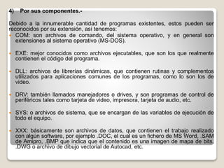 4) Por sus componentes.-
Debido a la innumerable cantidad de programas existentes, estos pueden ser
reconocidos por su extensión, así tenemos:
 COM: son archivos de comando, del sistema operativo, y en general son
extensiones al sistema operativo (MS-DOS).
 EXE: mejor conocidos como archivos ejecutables, que son los que realmente
contienen el código del programa.
 DLL: archivos de librerías dinámicas, que contienen rutinas y complementos
utilizados para aplicaciones comunes de los programas, como lo son los de
video.
 DRV: también llamados manejadores o drives, y son programas de control de
periféricos tales como tarjeta de video, impresora, tarjeta de audio, etc.
 SYS: o archivos de sistema, que se encargan de las variables de ejecución de
todo el equipo.
 XXX: básicamente son archivos de datos, que contienen el trabajo realizado
con algún software, por ejemplo .DOC, el cual es un fichero de MS Word, .SAM
de Amipro, .BMP que indica que el contenido es una imagen de mapa de bits,
.DWG o archivo de dibujo vectorial de Autocad, etc.
 