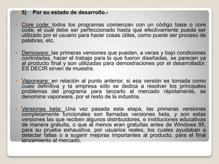  5) Por su estado de desarrollo.-
 Core code: todos los programas comienzan con un código base o core
code, el cual debe ser perfeccionado hasta que efectivamente pueda ser
utilizado por el usuario para hacer cosas útiles, como puede ser proceso de
palabras, etc.
 Demoware: las primeras versiones que pueden, a veces y bajo condiciones
controladas, hacer el trabajo para lo que fueron diseñadas, se parecen ya
al producto final y son utilizadas para demostraciones por el desarrollador,
ES DECIR sirven de muestra.
 Vaporware: en relación al punto anterior, si esa versión es tomada como
cuasi definitiva y la empresa sólo se dedica a resolver los principales
problemas del programa para lanzarlo al mercado rápidamente, se
denomina vaporware, por el resto de la industria.
 Versiones beta: Una vez pasada esta etapa, las primeras versiones
completamente funcionales son llamadas versiones beta, y son estas
versiones las que reciben algunos distribuidores, e instituciones educativas
de manera gratuita, o que al menos eran gratuitas antes de Windows 95,
para su prueba exhaustiva, por usuarios reales, los cuales ayudaban a
detectar fallas o a sugerir mejoras importantes al producto, para el final
lanzamiento al mercado.
 