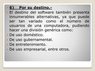  6) Por su destino.-
 El destino del software también presenta
innumerables alternativas, ya que puede
ser tan variado como el número de
usuarios de una computadora, pudiendo
hacer una división genérica como:
 De uso doméstico.
 De uso gubernamental.
 De entretenimiento.
 De uso empresarial, entre otros.
 
