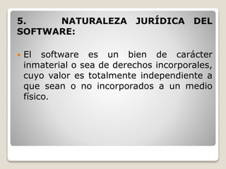 5. NATURALEZA JURÍDICA DEL
SOFTWARE:
 El software es un bien de carácter
inmaterial o sea de derechos incorporales,
cuyo valor es totalmente independiente a
que sean o no incorporados a un medio
físico.
 