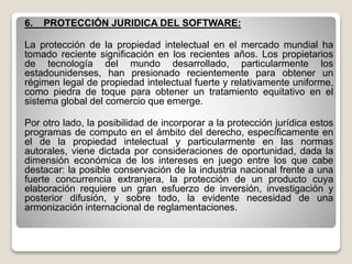 6. PROTECCIÓN JURIDICA DEL SOFTWARE:
La protección de la propiedad intelectual en el mercado mundial ha
tomado reciente significación en los recientes años. Los propietarios
de tecnología del mundo desarrollado, particularmente los
estadounidenses, han presionado recientemente para obtener un
régimen legal de propiedad intelectual fuerte y relativamente uniforme,
como piedra de toque para obtener un tratamiento equitativo en el
sistema global del comercio que emerge.
Por otro lado, la posibilidad de incorporar a la protección jurídica estos
programas de computo en el ámbito del derecho, específicamente en
el de la propiedad intelectual y particularmente en las normas
autorales, viene dictada por consideraciones de oportunidad, dada la
dimensión económica de los intereses en juego entre los que cabe
destacar: la posible conservación de la industria nacional frente a una
fuerte concurrencia extranjera, la protección de un producto cuya
elaboración requiere un gran esfuerzo de inversión, investigación y
posterior difusión, y sobre todo, la evidente necesidad de una
armonización internacional de reglamentaciones.
 