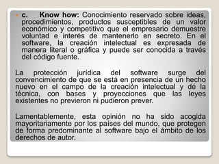  c. Know how: Conocimiento reservado sobre ideas,
procedimientos, productos susceptibles de un valor
económico y competitivo que el empresario demuestre
voluntad e interés de mantenerlo en secreto. En el
software, la creación intelectual es expresada de
manera literal o gráfica y puede ser conocida a través
del código fuente.
La protección jurídica del software surge del
convencimiento de que se está en presencia de un hecho
nuevo en el campo de la creación intelectual y dé la
técnica, con bases y proyecciones que las leyes
existentes no previeron ni pudieron prever.
Lamentablemente, esta opinión no ha sido acogida
mayoritariamente por los países del mundo, que protegen
de forma predominante al software bajo el ámbito de los
derechos de autor.
 