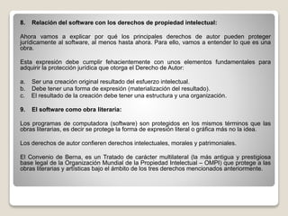 8. Relación del software con los derechos de propiedad intelectual:
Ahora vamos a explicar por qué los principales derechos de autor pueden proteger
jurídicamente al software, al menos hasta ahora. Para ello, vamos a entender lo que es una
obra.
Esta expresión debe cumplir fehacientemente con unos elementos fundamentales para
adquirir la protección jurídica que otorga el Derecho de Autor:
a. Ser una creación original resultado del esfuerzo intelectual.
b. Debe tener una forma de expresión (materialización del resultado).
c. El resultado de la creación debe tener una estructura y una organización.
9. El software como obra literaria:
Los programas de computadora (software) son protegidos en los mismos términos que las
obras literarias, es decir se protege la forma de expresión literal o gráfica más no la idea.
Los derechos de autor confieren derechos intelectuales, morales y patrimoniales.
El Convenio de Berna, es un Tratado de carácter multilateral (la más antigua y prestigiosa
base legal de la Organización Mundial de la Propiedad Intelectual – OMPI) que protege a las
obras literarias y artísticas bajo el ámbito de los tres derechos mencionados anteriormente.
 