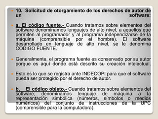  10. Solicitud de otorgamiento de los derechos de autor de
un software:
 a. El código fuente.- Cuando tratamos sobre elementos del
software denominamos lenguajes de alto nivel, a aquellos que
permiten al programador y al programa independizarse de la
máquina (comprensible por el hombre). El software
desarrollado en lenguaje de alto nivel, se le denomina
CODIGO FUENTE.
 Generalmente, el programa fuente es conservado por su autor
porque es aquí donde está descrito su creación intelectual.
 Esto es lo que se registra ante INDECOPI para que el software
pueda ser protegido por el derecho de autor.
 b. El código objeto.- Cuando tratamos sobre elementos del
software, denominamos lenguaje de máquina a la
representación simbólica (números, símbolos o medios
numéricos) del conjunto de instrucciones de la UPC
(comprensible para la computadora).
 