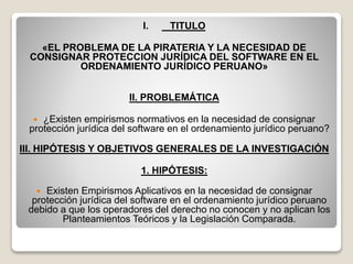 I. TITULO
«EL PROBLEMA DE LA PIRATERIA Y LA NECESIDAD DE
CONSIGNAR PROTECCION JURÍDICA DEL SOFTWARE EN EL
ORDENAMIENTO JURÍDICO PERUANO»
II. PROBLEMÁTICA
 ¿Existen empirismos normativos en la necesidad de consignar
protección jurídica del software en el ordenamiento jurídico peruano?
III. HIPÓTESIS Y OBJETIVOS GENERALES DE LA INVESTIGACIÓN
1. HIPÓTESIS:
 Existen Empirismos Aplicativos en la necesidad de consignar
protección jurídica del software en el ordenamiento jurídico peruano
debido a que los operadores del derecho no conocen y no aplican los
Planteamientos Teóricos y la Legislación Comparada.
 