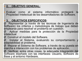  2. OBJETIVO GENERAL:
 Evaluar como el sistema informático protegerá la
Propiedad Intelectual de los desarrolladores de Software.
 3. OBJETIVOS ESPECIFICOS:
Ø Representar (a través de las técnicas de Ingeniería de
Software) los criterios y metodología de trabajo que deben
emplearse para resolver el problema en cuestión.
Ø Aplicar medidas para la protección de la Propiedad
Intelectual
Ø Construir el modelo del Software.
Ø Instalar el Sistema, evaluando su comportamiento y
adaptabilidad al problema.
Ø Mejorar el Sistema de Software, a través de su puesta en
marcha e interacción con los problemas de aplicación.
Ø Verificar, entre otras cosas, la adecuada Integración del
Software diseñado con las interfaces: Usuario, Software de
Base y el entorno Hardware.
 