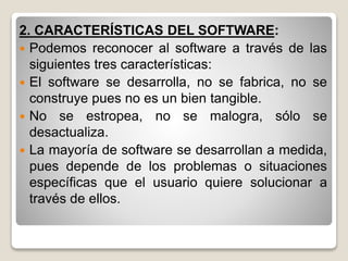 2. CARACTERÍSTICAS DEL SOFTWARE:
 Podemos reconocer al software a través de las
siguientes tres características:
 El software se desarrolla, no se fabrica, no se
construye pues no es un bien tangible.
 No se estropea, no se malogra, sólo se
desactualiza.
 La mayoría de software se desarrollan a medida,
pues depende de los problemas o situaciones
específicas que el usuario quiere solucionar a
través de ellos.
 