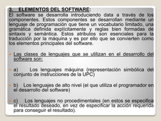 3. ELEMENTOS DEL SOFTWARE:
El software se desarrolla introduciendo data a través de los
componentes. Estos componentes se desarrollan mediante un
lenguaje de programación que tiene un vocabulario limitado, una
gramática definida explícitamente y reglas bien formadas de
sintaxis y semántica. Estos atributos son esenciales para la
traducción por la máquina y es por ello que se convierten como
los elementos principales del software.
 Las clases de lenguajes que se utilizan en el desarrollo del
software son:
 a) Los lenguajes máquina (representación simbólica del
conjunto de instrucciones de la UPC)
 b) Los lenguajes de alto nivel (el que utiliza el programador en
el desarrollo del software)
 c) Los lenguajes no procedimentales (en estos se especifica
el resultado deseado, en vez de especificar la acción requerida
para conseguir el resultado).
 
