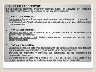  4. CLASES DE SOFTWARE:
En la doctrina podemos encontrar distintas clases de software, sin embargo
aquí hemos tratado de agruparlas en las siguientes clases:
1) Por su procedencia.-
 Nacionales: Aquel software que se desarrolla y se utiliza dentro de un país.
 Internacionales: Aquel software que es desarrollado en un país distinto al de
donde se utiliza.
2) Por sus aplicaciones.-
 Software de sistemas: Conjunto de programas que han sido escritos para
servir a otros programas.
 Software de tiempo real: Mide/analiza/controla sucesos del mundo real
conforme ocurren.
3) Software de gestión:
 Las aplicaciones en esta área reestructuran los datos existentes para facilitar
las operaciones comerciales o gestionar la toma de decisiones.
 Software de ingeniería y científico: Se caracteriza por los algoritmos de
manejo de números.
 Software de computadoras personales: Hojas de cálculo, texto, gestión de
bases de datos, aplicaciones financieras, de negocios y personales.
 