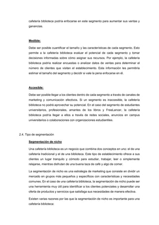 cafetería biblioteca podría enfocarse en este segmento para aumentar sus ventas y
ganancias.
Medible:
Debe ser posible cuantificar el tamaño y las características de cada segmento. Esto
permite a la cafetería biblioteca evaluar el potencial de cada segmento y tomar
decisiones informadas sobre cómo asignar sus recursos. Por ejemplo, la cafetería
biblioteca podría realizar encuestas o analizar datos de ventas para determinar el
número de clientes que visitan el establecimiento. Esta información les permitiría
estimar el tamaño del segmento y decidir si vale la pena enfocarse en él.
Accesible:
Debe ser posible llegar a los clientes dentro de cada segmento a través de canales de
marketing y comunicación efectivos. Si un segmento es inaccesible, la cafetería
biblioteca no podrá aprovechar su potencial. En el caso del segmento de estudiantes
universitarios, profesionales, amantes de los libros y FreeLancer, la cafetería
biblioteca podría llegar a ellos a través de redes sociales, anuncios en campus
universitarios o colaboraciones con organizaciones estudiantiles.
2.4. Tipo de segmentación
Segmentación de nicho
Una cafetería biblioteca es un negocio que combina dos conceptos en uno: el de una
cafetería tradicional y el de una biblioteca. Este tipo de establecimiento ofrece a sus
clientes un lugar tranquilo y cómodo para estudiar, trabajar, leer o simplemente
relajarse, mientras disfrutan de una buena taza de café y algo de comer.
La segmentación de nicho es una estrategia de marketing que consiste en dividir un
mercado en grupos más pequeños y específicos con características y necesidades
comunes. En el caso de una cafetería biblioteca, la segmentación de nicho puede ser
una herramienta muy útil para identificar a los clientes potenciales y desarrollar una
oferta de productos y servicios que satisfaga sus necesidades de manera efectiva.
Existen varias razones por las que la segmentación de nicho es importante para una
cafetería biblioteca:
 