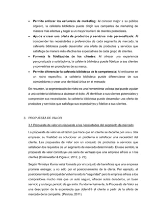• Permite enfocar los esfuerzos de marketing: Al conocer mejor a su público
objetivo, la cafetería biblioteca puede dirigir sus campañas de marketing de
manera más efectiva y llegar a un mayor número de clientes potenciales.
• Ayuda a crear una oferta de productos y servicios más personalizada: Al
comprender las necesidades y preferencias de cada segmento de mercado, la
cafetería biblioteca puede desarrollar una oferta de productos y servicios que
satisfaga de manera más efectiva las expectativas de cada grupo de clientes.
• Fomenta la fidelización de los clientes: Al ofrecer una experiencia
personalizada y satisfactoria, la cafetería biblioteca puede fidelizar a sus clientes
y convertirlos en promotores de su marca.
• Permite diferenciar la cafetería biblioteca de la competencia: Al enfocarse en
un nicho específico, la cafetería biblioteca puede diferenciarse de sus
competidores y crear una identidad única en el mercado
En resumen, la segmentación de nicho es una herramienta valiosa que puede ayudar
a una cafetería biblioteca a alcanzar el éxito. Al identificar a sus clientes potenciales y
comprender sus necesidades, la cafetería biblioteca puede desarrollar una oferta de
productos y servicios que satisfaga sus expectativas y fidelice a sus clientes.
3. PROPUESTA DE VALOR
3.1 Propuesta de valor en respuesta a las necesidades del segmento de mercado
La propuesta de valor es el factor que hace que un cliente se decante por una u otra
empresa; su finalidad es solucionar un problema o satisfacer una necesidad del
cliente. Las propuestas de valor son un conjunto de productos o servicios que
satisfacen los requisitos de un segmento de mercado determinado. En ese sentido, la
propuesta de valor constituye una serie de ventajas que una empresa ofrece a n los
clientes (Osterwalder & Pigneur, 2012, p. 23).
Según Nirmalya Kumar está formada por el conjunto de beneficios que una empresa
promete entregar, y no sólo por el posicionamiento de la oferta. Por ejemplo, el
posicionamiento principal de Volvo ha sido la "seguridad" pero la empresa ofrece a los
compradores mucho más que un auto seguro, ofrecen autos duraderos, un buen
servicio y un largo periodo de garantía. Fundamentalmente, la Propuesta de Valor es
una descripción de la experiencia que obtendrá el cliente a partir de la oferta de
mercado de la compañía. (Patricia, 2011)
 