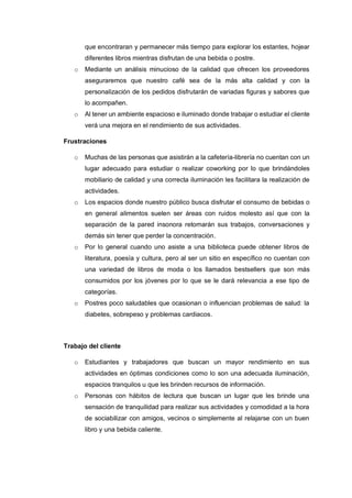 que encontraran y permanecer más tiempo para explorar los estantes, hojear
diferentes libros mientras disfrutan de una bebida o postre.
o Mediante un análisis minucioso de la calidad que ofrecen los proveedores
aseguraremos que nuestro café sea de la más alta calidad y con la
personalización de los pedidos disfrutarán de variadas figuras y sabores que
lo acompañen.
o Al tener un ambiente espacioso e iluminado donde trabajar o estudiar el cliente
verá una mejora en el rendimiento de sus actividades.
Frustraciones
o Muchas de las personas que asistirán a la cafetería-librería no cuentan con un
lugar adecuado para estudiar o realizar coworking por lo que brindándoles
mobiliario de calidad y una correcta iluminación les facilitara la realización de
actividades.
o Los espacios donde nuestro público busca disfrutar el consumo de bebidas o
en general alimentos suelen ser áreas con ruidos molesto así que con la
separación de la pared insonora retomarán sus trabajos, conversaciones y
demás sin tener que perder la concentración.
o Por lo general cuando uno asiste a una biblioteca puede obtener libros de
literatura, poesía y cultura, pero al ser un sitio en específico no cuentan con
una variedad de libros de moda o los llamados bestsellers que son más
consumidos por los jóvenes por lo que se le dará relevancia a ese tipo de
categorías.
o Postres poco saludables que ocasionan o influencian problemas de salud: la
diabetes, sobrepeso y problemas cardiacos.
Trabajo del cliente
o Estudiantes y trabajadores que buscan un mayor rendimiento en sus
actividades en óptimas condiciones como lo son una adecuada iluminación,
espacios tranquilos u que les brinden recursos de información.
o Personas con hábitos de lectura que buscan un lugar que les brinde una
sensación de tranquilidad para realizar sus actividades y comodidad a la hora
de sociabilizar con amigos, vecinos o simplemente al relajarse con un buen
libro y una bebida caliente.
 