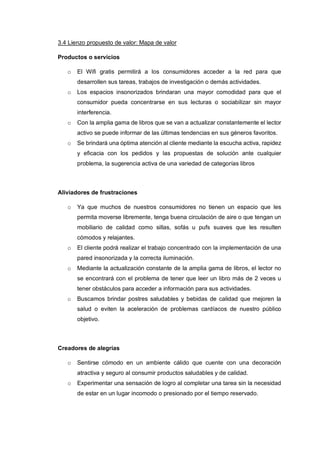 3.4 Lienzo propuesto de valor: Mapa de valor
Productos o servicios
o El Wifi gratis permitirá a los consumidores acceder a la red para que
desarrollen sus tareas, trabajos de investigación o demás actividades.
o Los espacios insonorizados brindaran una mayor comodidad para que el
consumidor pueda concentrarse en sus lecturas o sociabilizar sin mayor
interferencia.
o Con la amplia gama de libros que se van a actualizar constantemente el lector
activo se puede informar de las últimas tendencias en sus géneros favoritos.
o Se brindará una óptima atención al cliente mediante la escucha activa, rapidez
y eficacia con los pedidos y las propuestas de solución ante cualquier
problema, la sugerencia activa de una variedad de categorías libros
Aliviadores de frustraciones
o Ya que muchos de nuestros consumidores no tienen un espacio que les
permita moverse libremente, tenga buena circulación de aire o que tengan un
mobiliario de calidad como sillas, sofás u pufs suaves que les resulten
cómodos y relajantes.
o El cliente podrá realizar el trabajo concentrado con la implementación de una
pared insonorizada y la correcta iluminación.
o Mediante la actualización constante de la amplia gama de libros, el lector no
se encontrará con el problema de tener que leer un libro más de 2 veces u
tener obstáculos para acceder a información para sus actividades.
o Buscamos brindar postres saludables y bebidas de calidad que mejoren la
salud o eviten la aceleración de problemas cardíacos de nuestro público
objetivo.
Creadores de alegrías
o Sentirse cómodo en un ambiente cálido que cuente con una decoración
atractiva y seguro al consumir productos saludables y de calidad.
o Experimentar una sensación de logro al completar una tarea sin la necesidad
de estar en un lugar incomodo o presionado por el tiempo reservado.
 