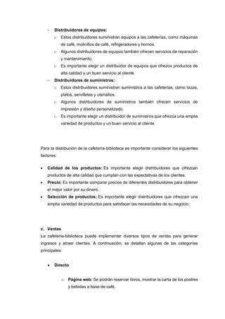 - Distribuidores de equipos:
o Estos distribuidores suministran equipos a las cafeterías, como máquinas
de café, molinillos de café, refrigeradores y hornos.
o Algunos distribuidores de equipos también ofrecen servicios de reparación
y mantenimiento.
o Es importante elegir un distribuidor de equipos que ofrezca productos de
alta calidad y un buen servicio al cliente.
- Distribuidores de suministros:
o Estos distribuidores suministran suministros a las cafeterías, como tazas,
platos, servilletas y utensilios.
o Algunos distribuidores de suministros también ofrecen servicios de
impresión y diseño personalizado.
o Es importante elegir un distribuidor de suministros que ofrezca una amplia
variedad de productos y un buen servicio al cliente.
Para la distribución de la cafetería-biblioteca es importante considerar los siguientes
factores:
• Calidad de los productos: Es importante elegir distribuidores que ofrezcan
productos de alta calidad que cumplan con las expectativas de los clientes.
• Precio: Es importante comparar precios de diferentes distribuidores para obtener
el mejor valor por su dinero.
• Selección de productos: Es importante elegir distribuidores que ofrezcan una
amplia variedad de productos para satisfacer las necesidades de su negocio.
c. Ventas
La cafetería-biblioteca puede implementar diversos tipos de ventas para generar
ingresos y atraer clientes. A continuación, se detallan algunas de las categorías
principales:
• Directo
o Página web: Se podrán reservar libros, mostrar la carta de los postres
y bebidas a base de café.
 