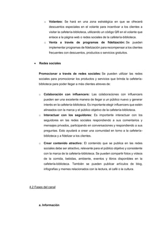 o Volanteo: Se hará en una zona estratégica en que se ofrecerá
descuentos especiales en el volante para incentivar a los clientes a
visitar la cafetería-biblioteca, utilizando un código QR en el volante que
enlace a la página web o redes sociales de la cafetería-biblioteca.
o Venta a través de programas de fidelización: Se pueden
implementar programas de fidelización para recompensar a los clientes
frecuentes con descuentos, productos o servicios gratuitos.
• Redes sociales
Promocionar a través de redes sociales: Se pueden utilizar las redes
sociales para promocionar los productos y servicios que brinda la cafetería-
biblioteca para poder llegar a más clientes atreves de:
o Colaboración con influencers: Las colaboraciones con influencers
pueden ser una excelente manera de llegar a un público nuevo y generar
interés en la cafetería-biblioteca. Es importante elegir influencers que estén
alineados con la marca y el público objetivo de la cafetería-biblioteca.
o Interactuar con los seguidores: Es importante interactuar con los
seguidores en las redes sociales respondiendo a sus comentarios y
mensajes privados, participando en conversaciones y respondiendo a sus
preguntas. Esto ayudará a crear una comunidad en torno a la cafetería-
biblioteca y a fidelizar a los clientes.
o Crear contenido atractivo: El contenido que se publica en las redes
sociales debe ser atractivo, relevante para el público objetivo y consistente
con la marca de la cafetería-biblioteca. Se pueden compartir fotos y videos
de la comida, bebidas, ambiente, eventos y libros disponibles en la
cafetería-biblioteca. También se pueden publicar artículos de blog,
infografías y memes relacionados con la lectura, el café o la cultura.
4.2 Fases del canal
a. Información
 
