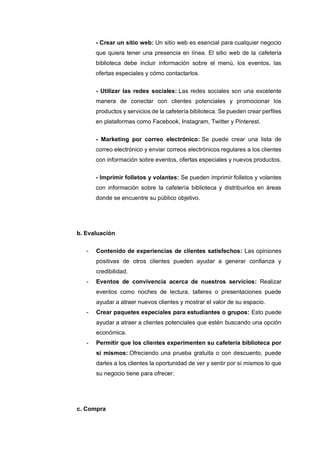 - Crear un sitio web: Un sitio web es esencial para cualquier negocio
que quiera tener una presencia en línea. El sitio web de la cafetería
biblioteca debe incluir información sobre el menú, los eventos, las
ofertas especiales y cómo contactarlos.
- Utilizar las redes sociales: Las redes sociales son una excelente
manera de conectar con clientes potenciales y promocionar los
productos y servicios de la cafetería biblioteca. Se pueden crear perfiles
en plataformas como Facebook, Instagram, Twitter y Pinterest.
- Marketing por correo electrónico: Se puede crear una lista de
correo electrónico y enviar correos electrónicos regulares a los clientes
con información sobre eventos, ofertas especiales y nuevos productos.
- Imprimir folletos y volantes: Se pueden imprimir folletos y volantes
con información sobre la cafetería biblioteca y distribuirlos en áreas
donde se encuentre su público objetivo.
b. Evaluación
- Contenido de experiencias de clientes satisfechos: Las opiniones
positivas de otros clientes pueden ayudar a generar confianza y
credibilidad.
- Eventos de convivencia acerca de nuestros servicios: Realizar
eventos como noches de lectura, talleres o presentaciones puede
ayudar a atraer nuevos clientes y mostrar el valor de su espacio.
- Crear paquetes especiales para estudiantes o grupos: Esto puede
ayudar a atraer a clientes potenciales que estén buscando una opción
económica.
- Permitir que los clientes experimenten su cafetería biblioteca por
sí mismos: Ofreciendo una prueba gratuita o con descuento, puede
darles a los clientes la oportunidad de ver y sentir por sí mismos lo que
su negocio tiene para ofrecer.
c. Compra
 