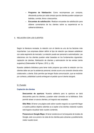 - Programa de fidelización: Como recompensas por compras,
ofreciendo puntos por cada compra que los clientes pueden canjear por
bebidas, comida, libros o descuentos.
- Encuestas de satisfacción: Realizar encuestas de satisfacción para
obtener comentarios de los clientes sobre su experiencia en la
cafetería-biblioteca.
5. RELACIÒN CON LOS CLIENTES
Según la literatura revisada, la relación con el cliente es uno de los factores más
importantes: Las empresas deben definir el tipo de relación que desean establecer
con cada segmento de mercado. La relación puede ser personal o automatizada. Las
relaciones con los clientes pueden estar basadas en los fundamentos siguientes:
captación de clientes, fidelización de clientes y estimulación de las ventas (venta
sugestiva) (Osterwalder & Pigneur, 2012, p. 28).
Nuestra cafetería biblioteca para tener éxito propone que entre la relación con los
clientes debe ser por la asistencia personal, donde ocurre una conexión directa entre
colaborador y cliente. Esto permite que tengan fluida comunicación, que se recibirán
por cortesía y afabilidad cuando entreguen el pedido que el cliente otorgará.
5.1 Función
Captación de clientes
Descuentos de apertura: Nuestra cafetería para la apertura se dará
descuentos para los clientes y puedan estar cómodos en la biblioteca. Esto
permitir atraer a nuevos clientes y el negocio sea aceptado.
Sitio Web: Al tener una página web sobre nuestro negocio va a permitir llegar
a nuestro público objetivo además va a captar a los clientes visitando nuestra
web lograra visualizar todo nuestro contenido.
Presencia en Google Maps: Al tener existencia en la búsqueda de locales de
Google, esto va a poner a la vista de los clientes para ubicarse y posiblemente
visitar nuestro local.
 