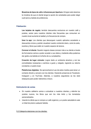 Muestras de tipos de café e infusiones por Apertura: Al lograr esto daremos
la iniciativa de que el cliente tenga la opción de variedades para poder elegir
cuál será su bebida de preferencia.
Fidelización
Las tarjetas de regalo: tendrán descuentos exclusivos en nuestro café y
postres, serian para nuestros clientes más frecuentes que consumen en
nuestro local aumenta la lealtad y la frecuencia de compra.
Usar la app: Los clientes que descarguen nuestro aplicativo accederán a
descuentos únicos y podrán visualizar nuestro contenido diario, como la carta,
eventos y libros que estén en nuestro espacio de lectura.
Conocer al cliente: Nuestro negocio desea conocer más a su cliente a través
de formularios vamos a poder acceder a sus datos y mediante ellos podemos
dar gratis una bebida en la fecha de su cumpleaños.
Creación de lugar cómodo: Lograr darle un ambiente atractivo y con las
comodidades necesarias a sentirse a gusto y relajado, logrando su retorno
constante a nuestro local.
Plataformas digitales: Se aprovechará el uso de estos medios para tener un
contacto directo y cercano con los clientes. Haciendo presencia en Facebook,
Instagram y en YouTube. Además, a nuestros seguidores se les dará
obsequios para poder retenerlos a futuro.
Estimulación de ventas
• En nuestra cafetería vamos a actualizar a nuestros clientes y referirle los
postres nuevos, los libros que son los más leído y los tomatodos
personalizados.
• Usando la oferta que si compra un café orgánico y un postre saludable le sale
a mitad de precio cualquier bebida.
5.2 Categoría relaciones con los clientes:
 