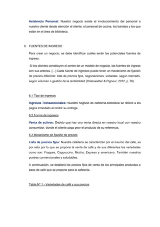 Asistencia Personal: Nuestro negocio existe el involucramiento del personal a
nuestro cliente desde atención al cliente, el personal de cocina, los baristas y los que
están en el área de biblioteca.
6. FUENTES DE INGRESO
Para crear un negocio, se debe identificar cuáles serán las potenciales fuentes de
ingreso:
Si los clientes constituyen el centro de un modelo de negocio, las fuentes de ingreso
son sus arterias. […] Cada fuente de ingresos puede tener un mecanismo de fijación
de precios diferente: lista de precios fijos, negociaciones, subastas, según mercado,
según volumen o gestión de la rentabilidad (Osterwalder & Pigneur, 2012, p. 30).
6.1 Tipo de ingresos
Ingresos Transaccionales: Nuestro negocio de cafetería-biblioteca se refiere a los
pagos inmediato al recibir su entrega.
6.2 Forma de ingresos
Venta de activos: Debido que hay una venta directa en nuestro local con nuestro
consumidor, donde el cliente paga peor el producto de su referencia.
6.3 Mecanismo de fijación de precios
Lista de precios fijos: Nuestra cafetería se caracterizan por el insumo del café, es
por esto por lo que se propone la venta de café y de sus diferentes las variedades
como son: Frappes, Cappuccino, Mocha, Expreso y americano. También nuestros
postres convencionales y saludables.
A continuación, se detallará los precios fijos de venta de los principales productos a
base de café que se propone para la cafetería.
Tabla N° 1 - Variedades de café y sus precios
 