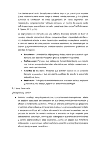 Los clientes son el centro de cualquier modelo de negocio, ya que ninguna empresa
puede sobrevivir durante mucho tiempo si no tiene clientes (rentables), y si es posible
aumentar la satisfacción de estos agrupándolos en varios segmentos con
necesidades, comportamientos y atributos comunes. Un modelo de negocio puede
definir uno o varios segmentos de mercado, ya sean grandes o pequeños (Osterwalder
& Pigneur, 2012, p. 20).
La segmentación de mercado para una cafetería biblioteca consiste en dividir el
mercado potencial en grupos de clientes con características y necesidades similares,
con el objetivo de adaptar la oferta de productos, servicios y estrategias de marketing
a cada uno de ellos. En otras palabras, se trata de identificar a los diferentes tipos de
clientes que podrían frecuentar una cafetería biblioteca y comprender qué buscan en
este tipo de negocio.
• Estudiantes: Universitarios, de posgrado y de secundaria que buscan un lugar
tranquilo para estudiar, trabajar en grupo o realizar investigaciones.
• Profesionales: Personas que trabajan de forma independiente o en remoto
que buscan un espacio alternativo a la oficina para trabajar, concentrarse o
tener reuniones informales.
• Amantes de los libros: Personas que disfrutan leyendo en un ambiente
tranquilo y acogedor, y que aprecian la posibilidad de acceder a una amplia
selección de libros.
• Freelancers: Trabajadores independientes que buscan un espacio inspirador
y productivo para trabajar, lejos de las distracciones del hogar.
2.1. Mapa de empatía
¿Qué piensa y siente?
• Necesita un refugio tranquilo para estudiar y concentrarse sin interrupciones. La falta
de espacios adecuados para enfocarse en sus tareas puede generar frustración y
afectar su rendimiento académico. Anhela un ambiente estimulante que propicie la
creatividad, el aprendizaje y el intercambio de ideas. Les preocupa el acceso limitado
a recursos como libros, wifi confiable y tomacorrientes, elementos esenciales para su
proceso de estudio. Se sentiría satisfecho si encuentra un lugar acogedor para
estudiar solo o con amigos, donde pueda sumergirse en sus tareas sin distracciones
y sentirse acompañado por otros estudiantes. Aspira a un espacio que fomente la
colaboración, el apoyo mutuo y el compañerismo, creando un ambiente propicio para
el crecimiento personal y académico.
 