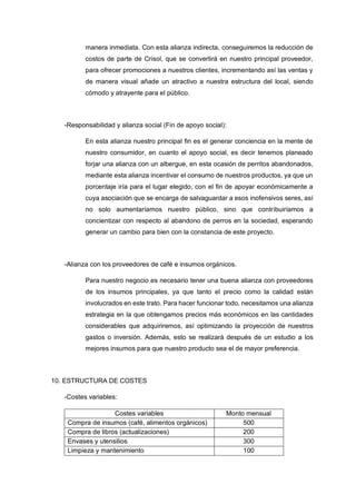manera inmediata. Con esta alianza indirecta, conseguiremos la reducción de
costos de parte de Crisol, que se convertirá en nuestro principal proveedor,
para ofrecer promociones a nuestros clientes, incrementando así las ventas y
de manera visual añade un atractivo a nuestra estructura del local, siendo
cómodo y atrayente para el público.
-Responsabilidad y alianza social (Fin de apoyo social):
En esta alianza nuestro principal fin es el generar conciencia en la mente de
nuestro consumidor, en cuanto el apoyo social, es decir tenemos planeado
forjar una alianza con un albergue, en esta ocasión de perritos abandonados,
mediante esta alianza incentivar el consumo de nuestros productos, ya que un
porcentaje iría para el lugar elegido, con el fin de apoyar económicamente a
cuya asociación que se encarga de salvaguardar a esos inofensivos seres, así
no solo aumentaríamos nuestro público, sino que contribuiríamos a
concientizar con respecto al abandono de perros en la sociedad, esperando
generar un cambio para bien con la constancia de este proyecto.
-Alianza con los proveedores de café e insumos orgánicos.
Para nuestro negocio es necesario tener una buena alianza con proveedores
de los insumos principales, ya que tanto el precio como la calidad están
involucrados en este trato. Para hacer funcionar todo, necesitamos una alianza
estrategia en la que obtengamos precios más económicos en las cantidades
considerables que adquiriremos, así optimizando la proyección de nuestros
gastos o inversión. Además, esto se realizará después de un estudio a los
mejores insumos para que nuestro producto sea el de mayor preferencia.
10. ESTRUCTURA DE COSTES
-Costes variables:
Costes variables Monto mensual
Compra de insumos (café, alimentos orgánicos) 500
Compra de libros (actualizaciones) 200
Envases y utensilios 300
Limpieza y mantenimiento 100
 